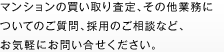 マンションの買い取り査定、その他業務についてのご質問、採用のご相談など、お気軽にお問い合せください。